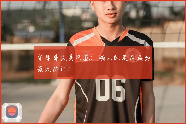 字母哥交易风暴:湖人队是否成为最大热门?