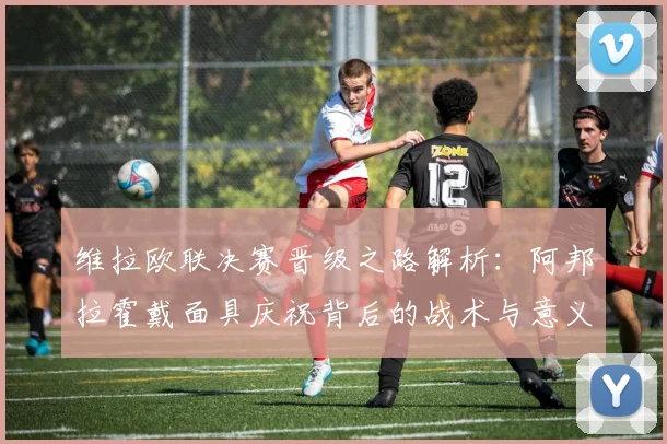 维拉欧联决赛晋级之路解析：阿邦拉霍戴面具庆祝背后的战术与意义