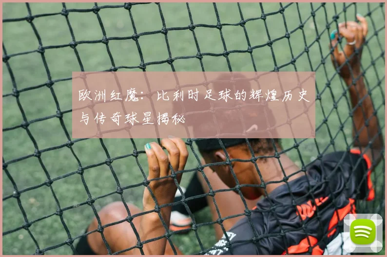 欧洲红魔:比利时足球的辉煌历史与传奇球星揭秘
