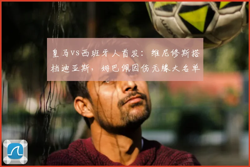 皇马vs西班牙人首发：维尼修斯搭档迪亚斯，姆巴佩因伤无缘大名单