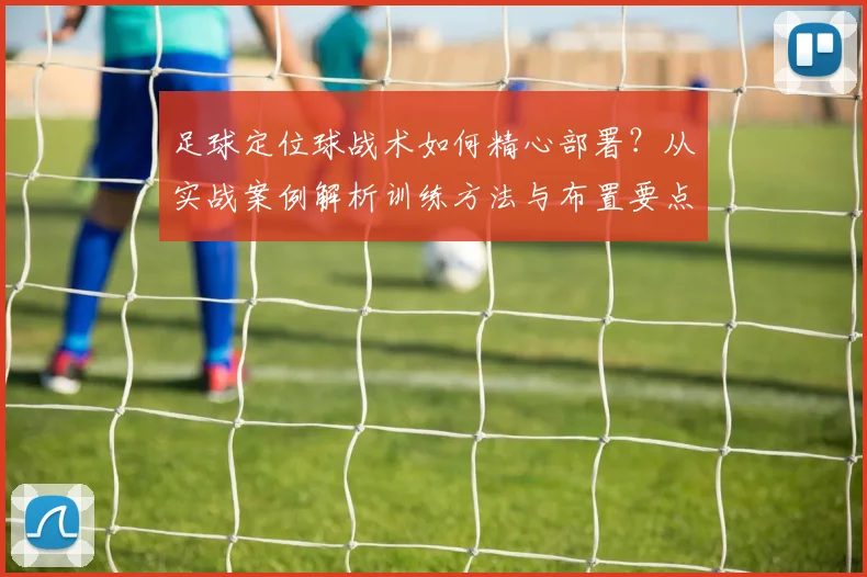 足球定位球战术如何精心部署？从实战案例解析训练方法与布置要点