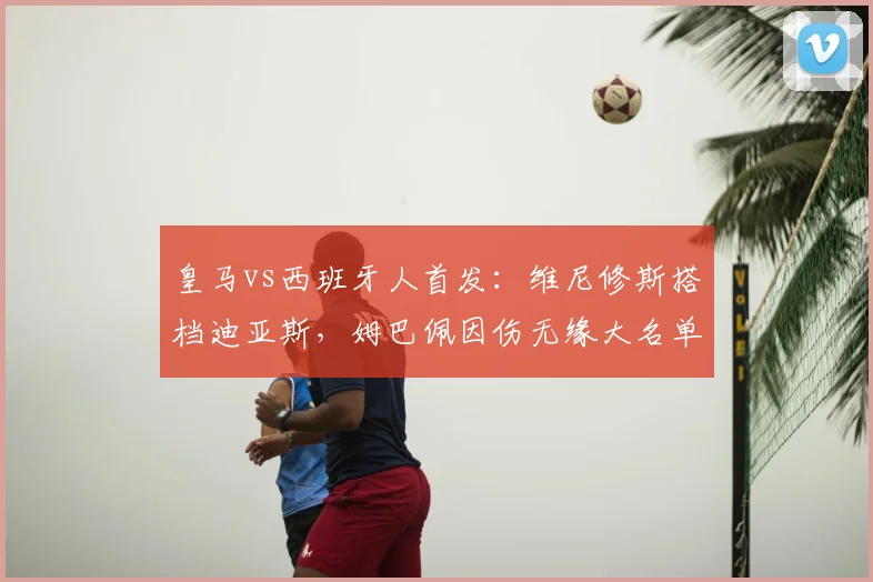 皇马vs西班牙人首发：维尼修斯搭档迪亚斯，姆巴佩因伤无缘大名单