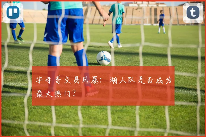 字母哥交易风暴：湖人队是否成为最大热门？