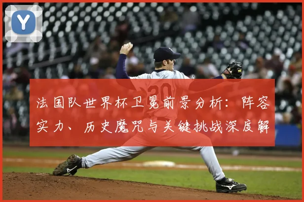 法国队世界杯卫冕前景分析:阵容实力、历史魔咒与关键挑战深度解读