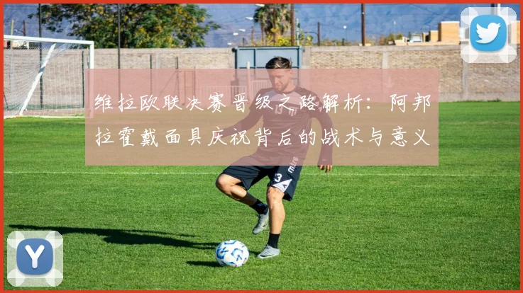 维拉欧联决赛晋级之路解析：阿邦拉霍戴面具庆祝背后的战术与意义
