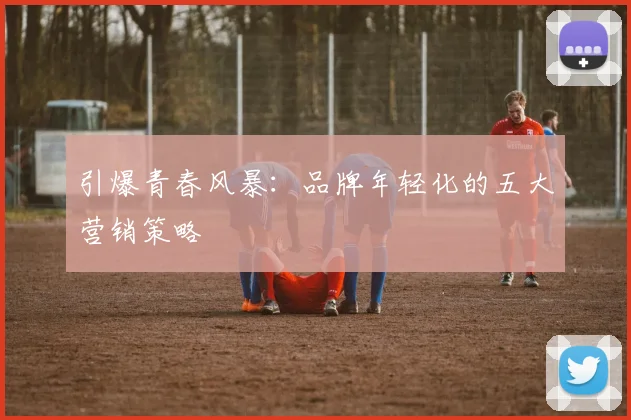 引爆青春风暴：品牌年轻化的五大营销策略